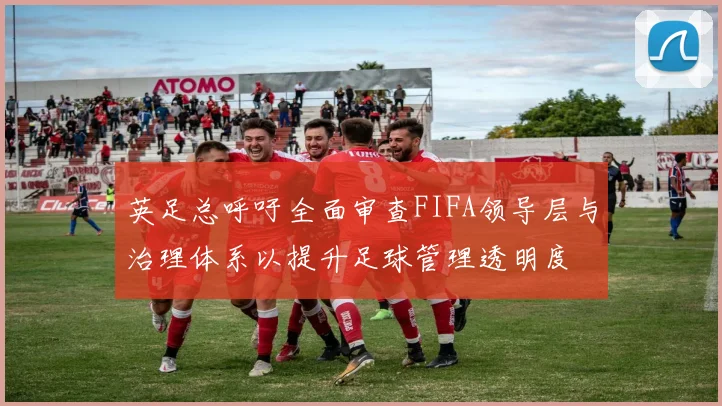 英足总呼吁全面审查FIFA领导层与治理体系以提升足球管理透明度